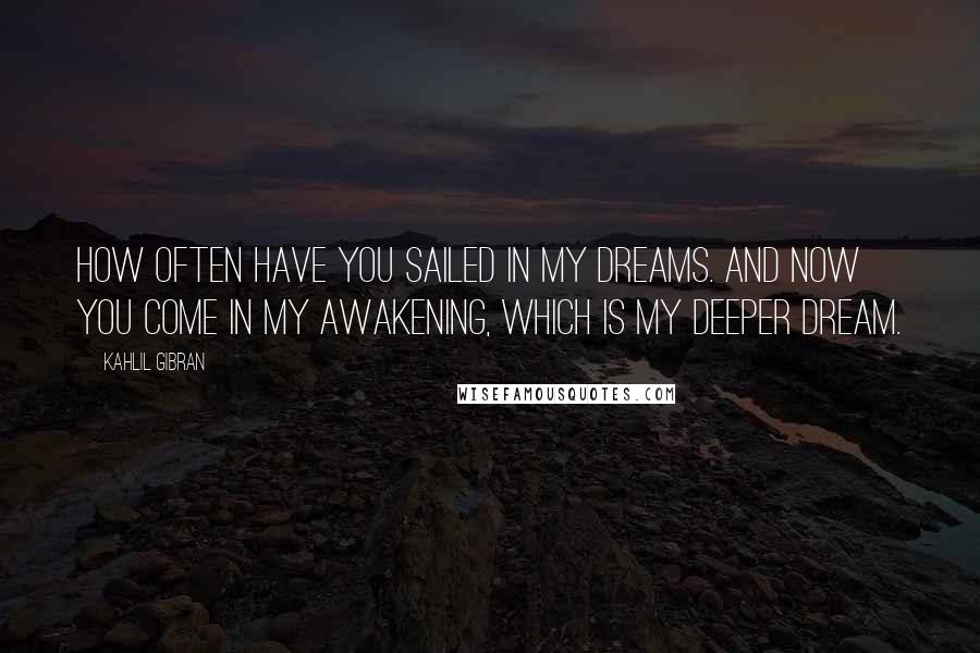 Kahlil Gibran Quotes: How often have you sailed in my dreams. And now you come in my awakening, which is my deeper dream.
