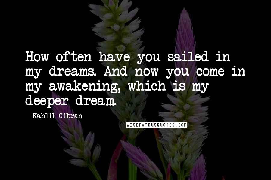 Kahlil Gibran Quotes: How often have you sailed in my dreams. And now you come in my awakening, which is my deeper dream.