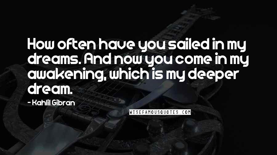 Kahlil Gibran Quotes: How often have you sailed in my dreams. And now you come in my awakening, which is my deeper dream.