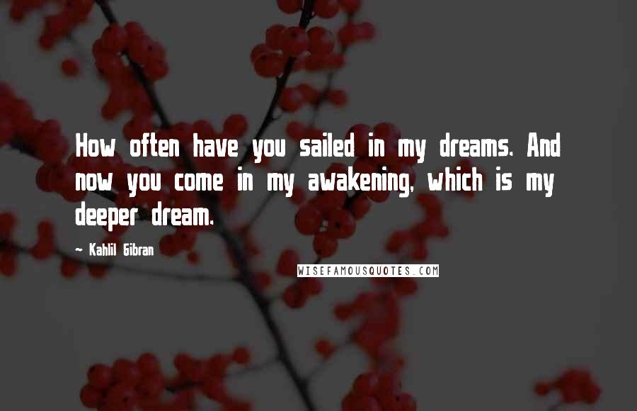 Kahlil Gibran Quotes: How often have you sailed in my dreams. And now you come in my awakening, which is my deeper dream.