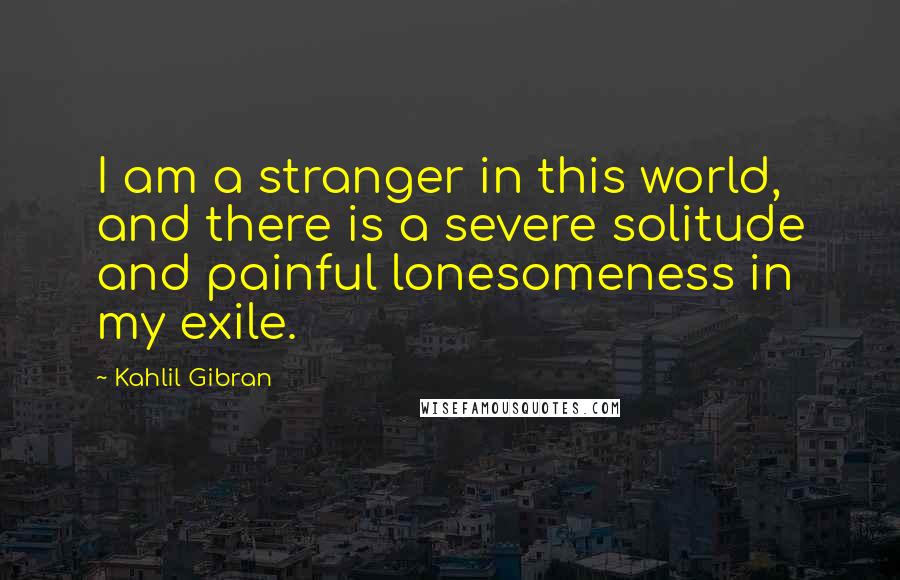 Kahlil Gibran Quotes: I am a stranger in this world, and there is a severe solitude and painful lonesomeness in my exile.