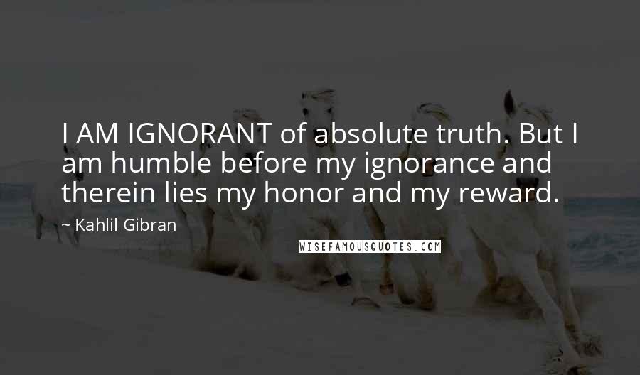 Kahlil Gibran Quotes: I AM IGNORANT of absolute truth. But I am humble before my ignorance and therein lies my honor and my reward.