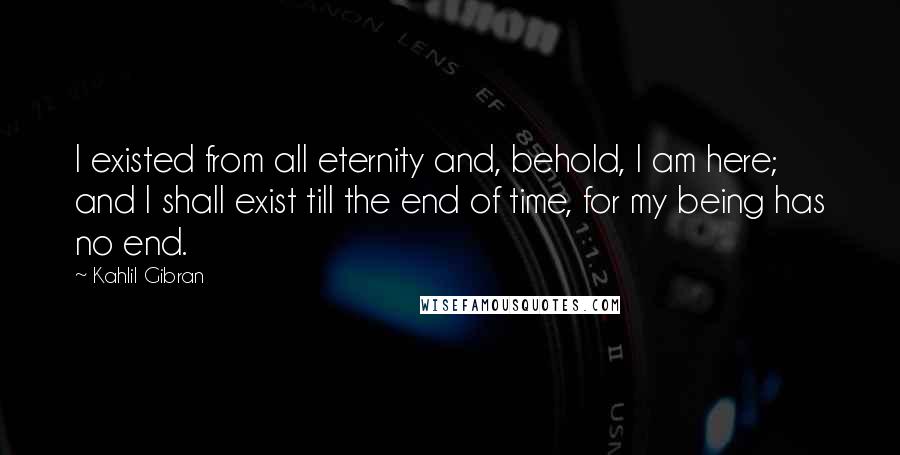 Kahlil Gibran Quotes: I existed from all eternity and, behold, I am here; and I shall exist till the end of time, for my being has no end.