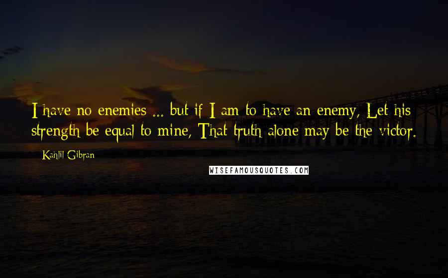 Kahlil Gibran Quotes: I have no enemies ... but if I am to have an enemy, Let his strength be equal to mine, That truth alone may be the victor.