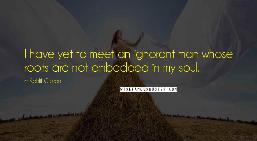 Kahlil Gibran Quotes: I have yet to meet an ignorant man whose roots are not embedded in my soul.
