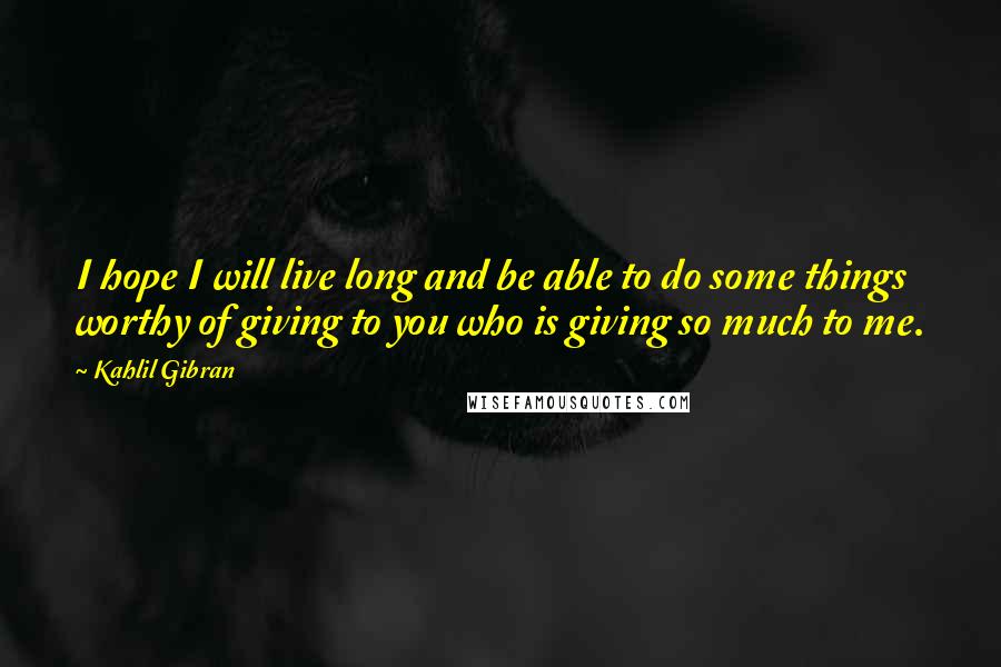 Kahlil Gibran Quotes: I hope I will live long and be able to do some things worthy of giving to you who is giving so much to me.