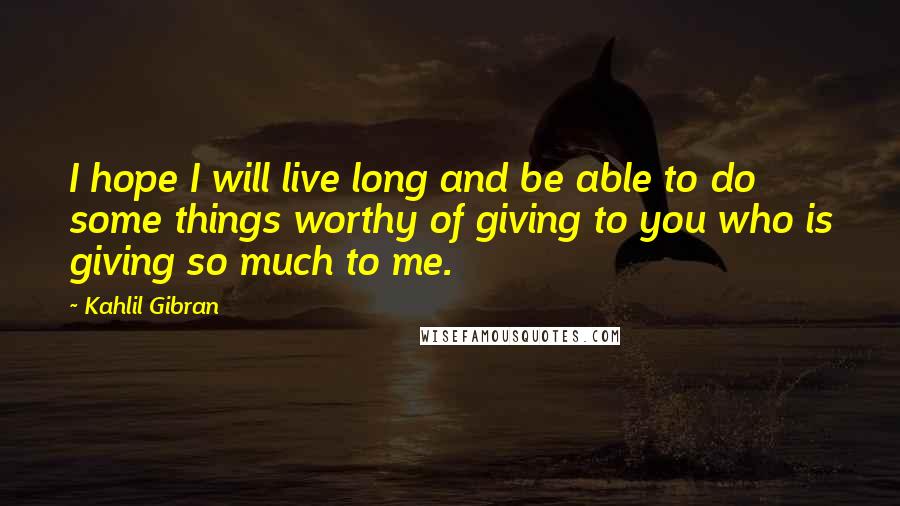 Kahlil Gibran Quotes: I hope I will live long and be able to do some things worthy of giving to you who is giving so much to me.