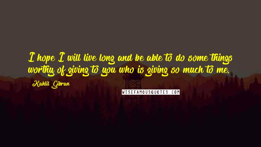 Kahlil Gibran Quotes: I hope I will live long and be able to do some things worthy of giving to you who is giving so much to me.