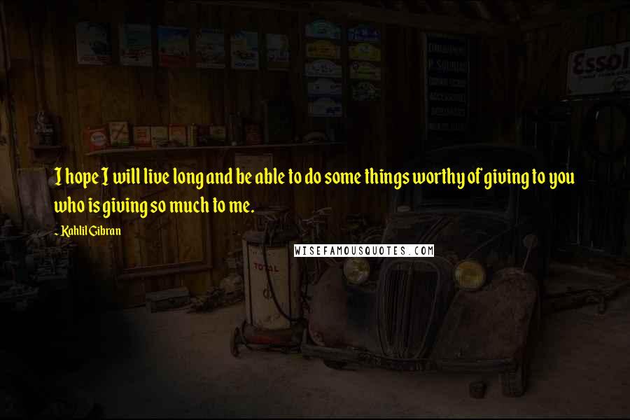 Kahlil Gibran Quotes: I hope I will live long and be able to do some things worthy of giving to you who is giving so much to me.