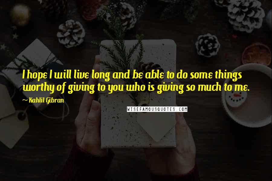 Kahlil Gibran Quotes: I hope I will live long and be able to do some things worthy of giving to you who is giving so much to me.