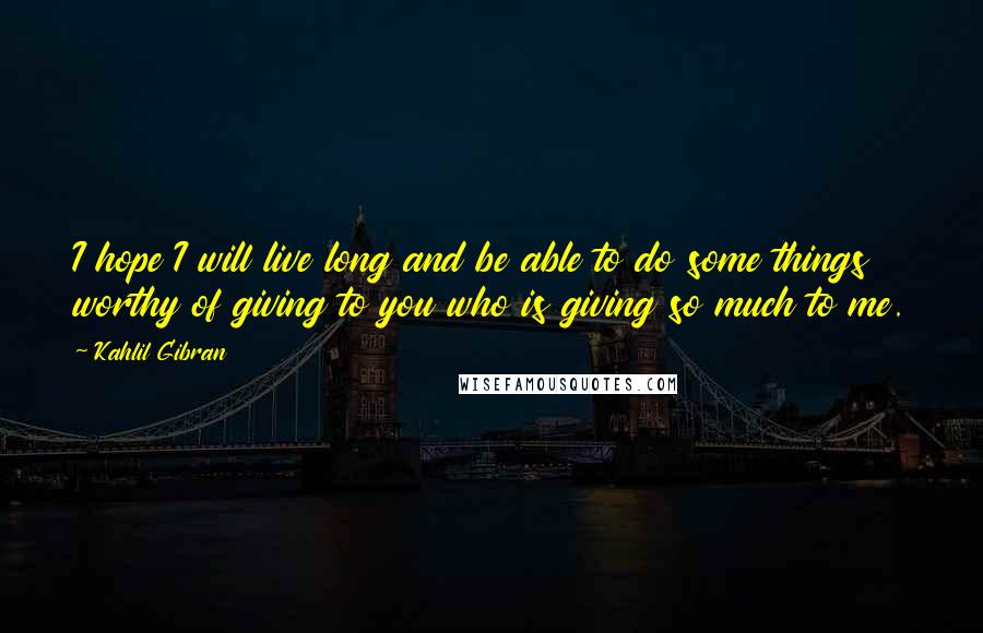 Kahlil Gibran Quotes: I hope I will live long and be able to do some things worthy of giving to you who is giving so much to me.