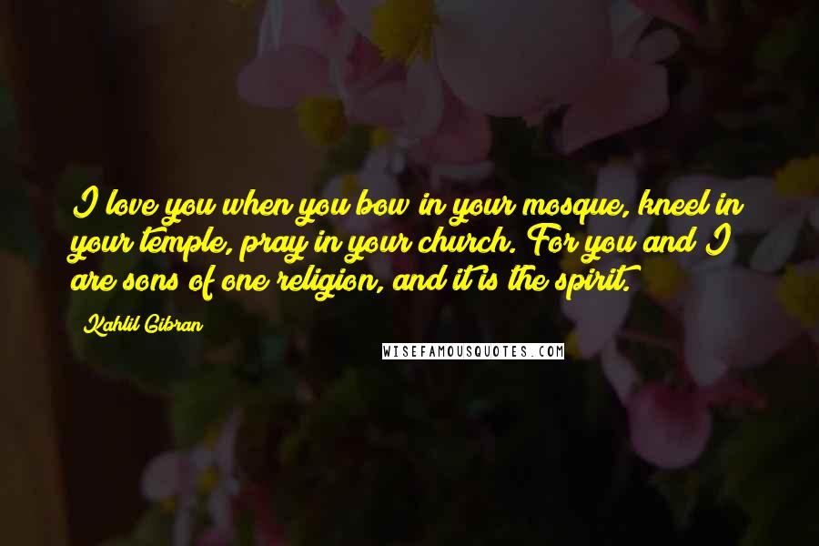 Kahlil Gibran Quotes: I love you when you bow in your mosque, kneel in your temple, pray in your church. For you and I are sons of one religion, and it is the spirit.