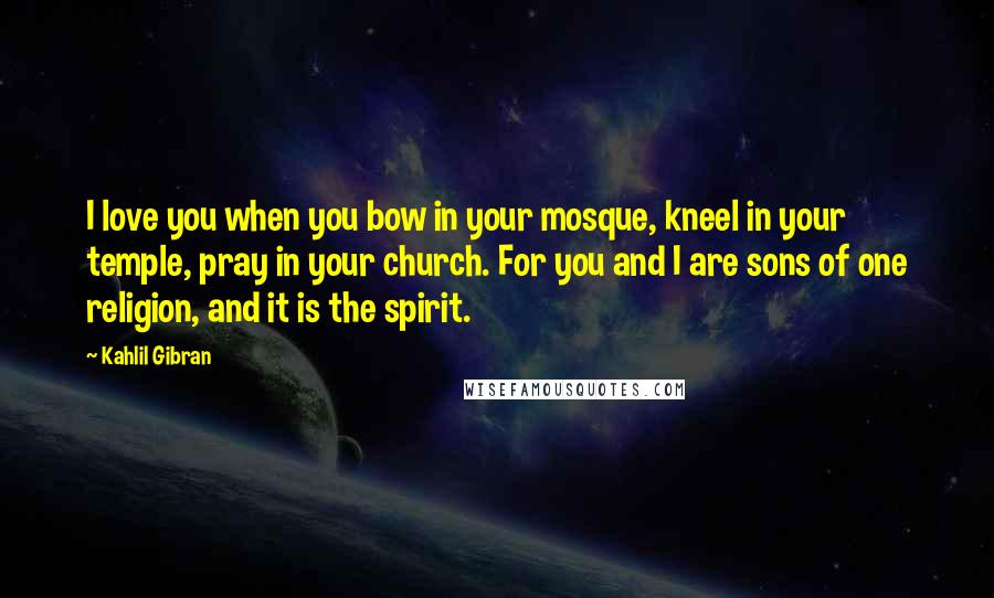 Kahlil Gibran Quotes: I love you when you bow in your mosque, kneel in your temple, pray in your church. For you and I are sons of one religion, and it is the spirit.