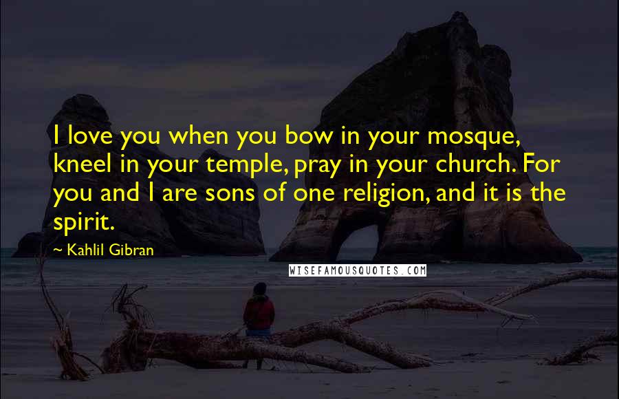 Kahlil Gibran Quotes: I love you when you bow in your mosque, kneel in your temple, pray in your church. For you and I are sons of one religion, and it is the spirit.