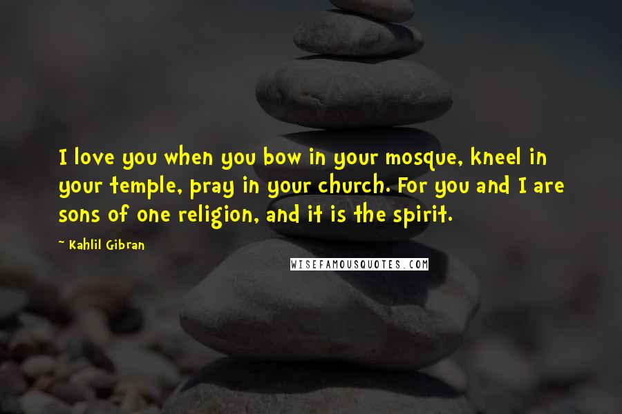 Kahlil Gibran Quotes: I love you when you bow in your mosque, kneel in your temple, pray in your church. For you and I are sons of one religion, and it is the spirit.