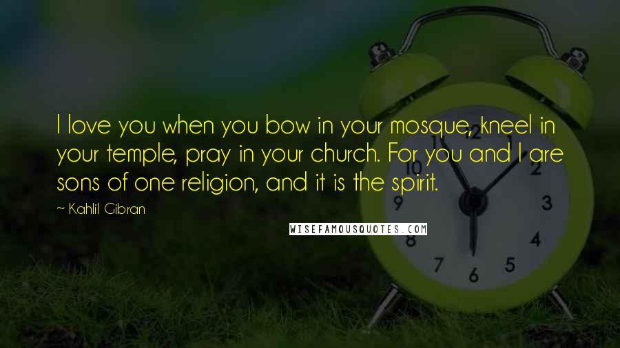 Kahlil Gibran Quotes: I love you when you bow in your mosque, kneel in your temple, pray in your church. For you and I are sons of one religion, and it is the spirit.