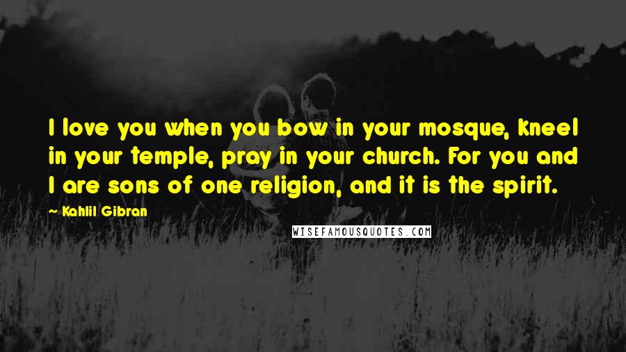 Kahlil Gibran Quotes: I love you when you bow in your mosque, kneel in your temple, pray in your church. For you and I are sons of one religion, and it is the spirit.