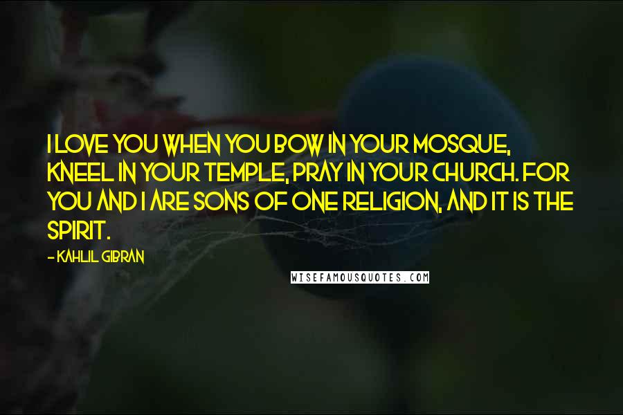 Kahlil Gibran Quotes: I love you when you bow in your mosque, kneel in your temple, pray in your church. For you and I are sons of one religion, and it is the spirit.