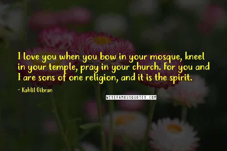 Kahlil Gibran Quotes: I love you when you bow in your mosque, kneel in your temple, pray in your church. For you and I are sons of one religion, and it is the spirit.