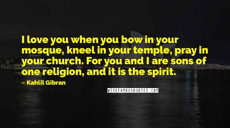 Kahlil Gibran Quotes: I love you when you bow in your mosque, kneel in your temple, pray in your church. For you and I are sons of one religion, and it is the spirit.