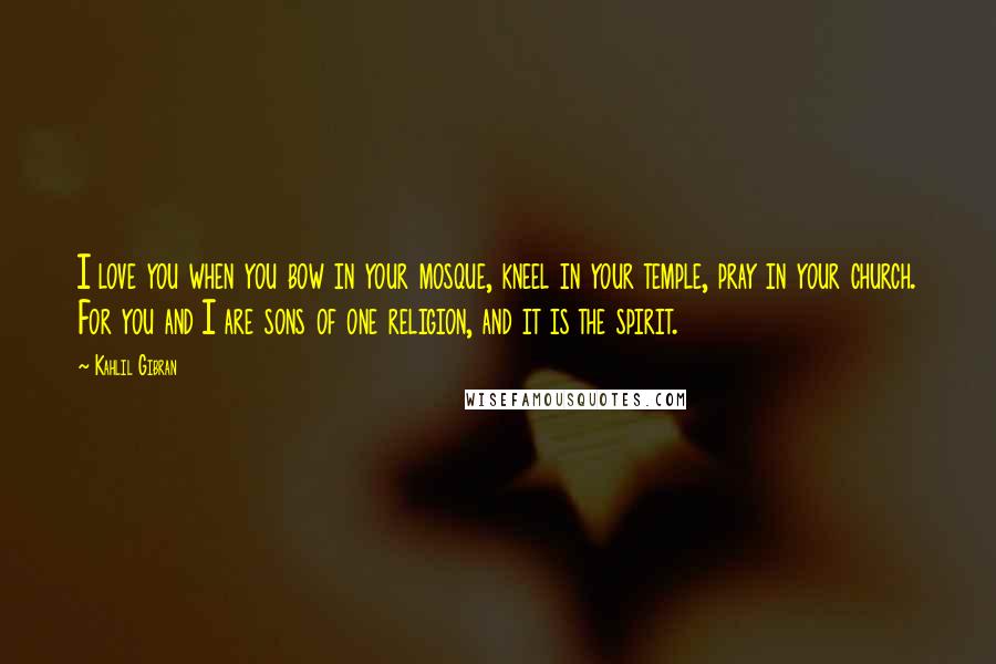 Kahlil Gibran Quotes: I love you when you bow in your mosque, kneel in your temple, pray in your church. For you and I are sons of one religion, and it is the spirit.