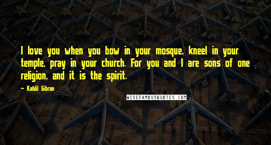 Kahlil Gibran Quotes: I love you when you bow in your mosque, kneel in your temple, pray in your church. For you and I are sons of one religion, and it is the spirit.