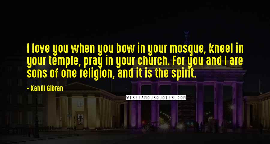 Kahlil Gibran Quotes: I love you when you bow in your mosque, kneel in your temple, pray in your church. For you and I are sons of one religion, and it is the spirit.