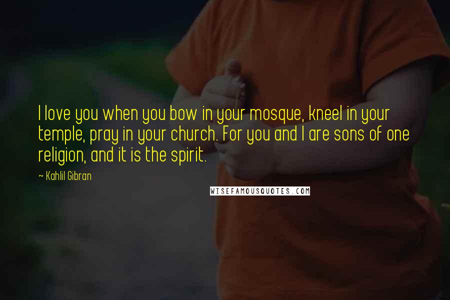 Kahlil Gibran Quotes: I love you when you bow in your mosque, kneel in your temple, pray in your church. For you and I are sons of one religion, and it is the spirit.