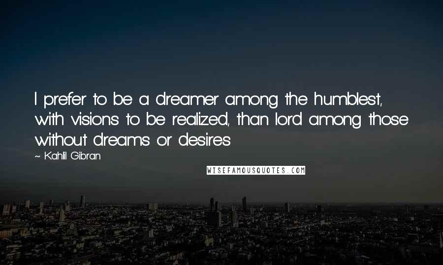 Kahlil Gibran Quotes: I prefer to be a dreamer among the humblest, with visions to be realized, than lord among those without dreams or desires