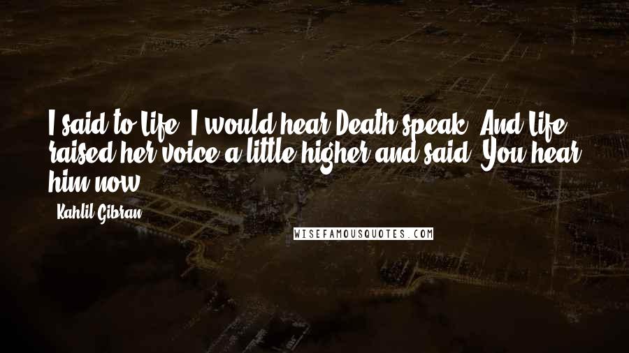 Kahlil Gibran Quotes: I said to Life, I would hear Death speak. And Life raised her voice a little higher and said, You hear him now.