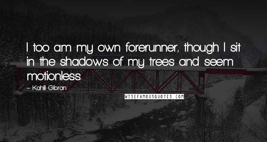 Kahlil Gibran Quotes: I too am my own forerunner, though I sit in the shadows of my trees and seem motionless.