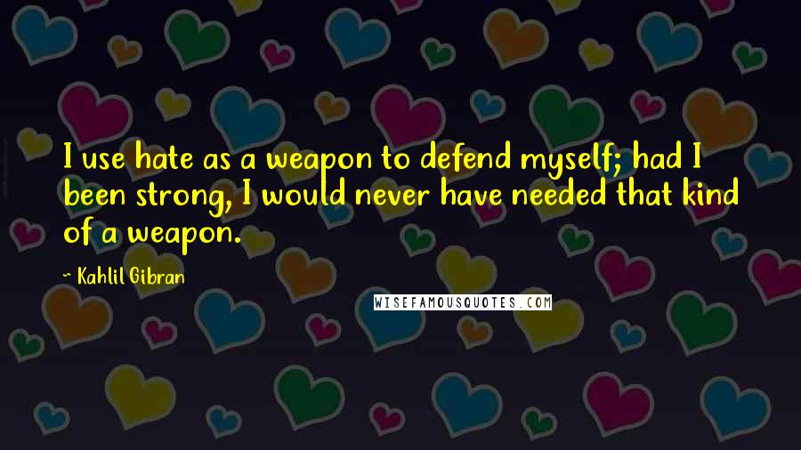 Kahlil Gibran Quotes: I use hate as a weapon to defend myself; had I been strong, I would never have needed that kind of a weapon.