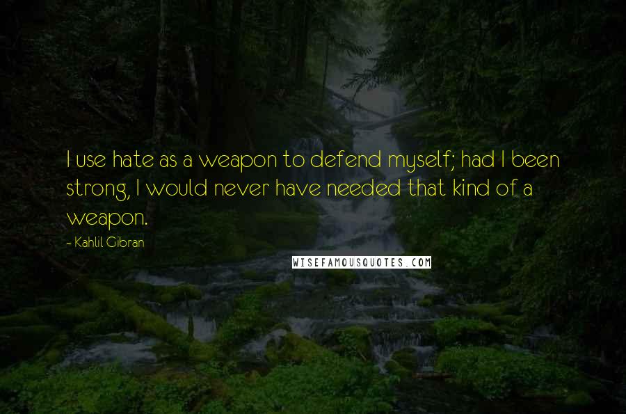 Kahlil Gibran Quotes: I use hate as a weapon to defend myself; had I been strong, I would never have needed that kind of a weapon.