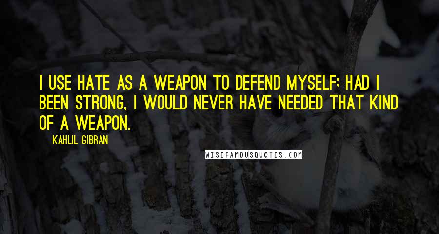 Kahlil Gibran Quotes: I use hate as a weapon to defend myself; had I been strong, I would never have needed that kind of a weapon.