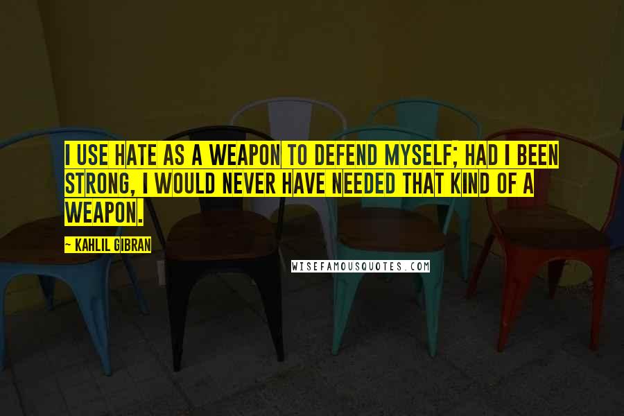 Kahlil Gibran Quotes: I use hate as a weapon to defend myself; had I been strong, I would never have needed that kind of a weapon.