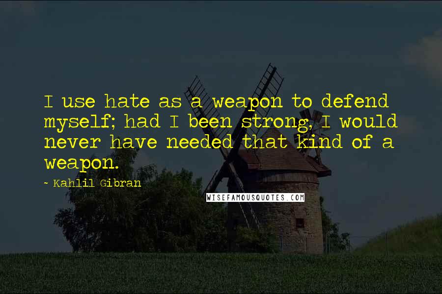 Kahlil Gibran Quotes: I use hate as a weapon to defend myself; had I been strong, I would never have needed that kind of a weapon.