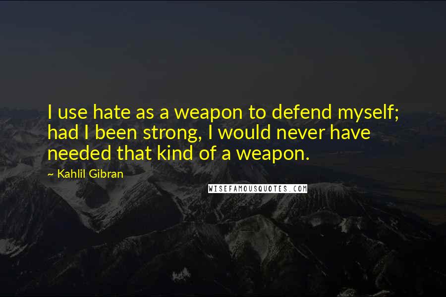 Kahlil Gibran Quotes: I use hate as a weapon to defend myself; had I been strong, I would never have needed that kind of a weapon.