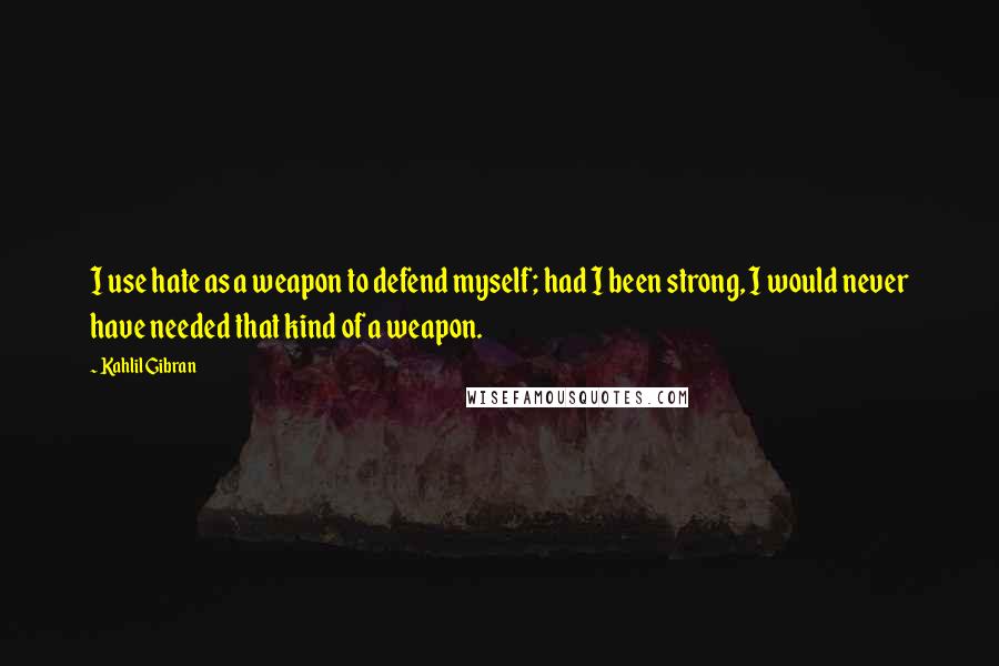 Kahlil Gibran Quotes: I use hate as a weapon to defend myself; had I been strong, I would never have needed that kind of a weapon.