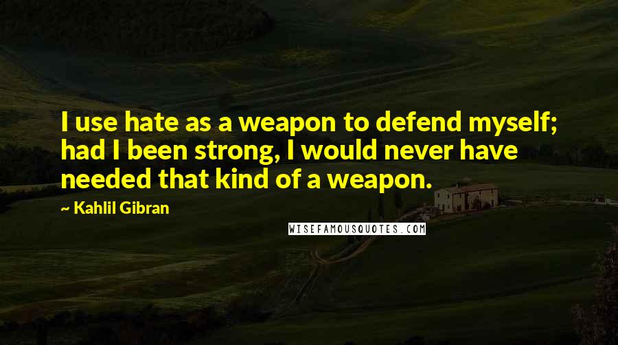 Kahlil Gibran Quotes: I use hate as a weapon to defend myself; had I been strong, I would never have needed that kind of a weapon.