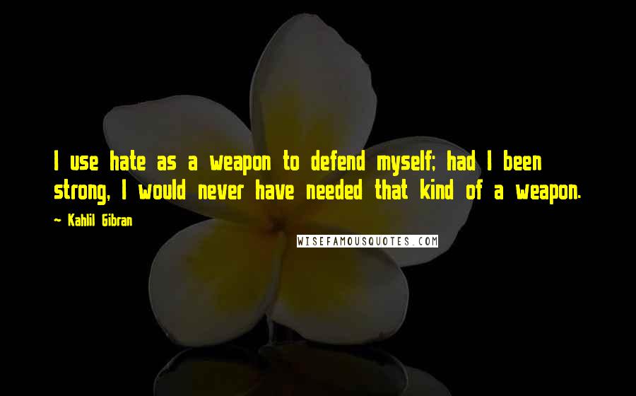 Kahlil Gibran Quotes: I use hate as a weapon to defend myself; had I been strong, I would never have needed that kind of a weapon.