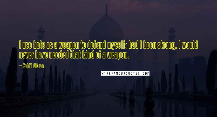 Kahlil Gibran Quotes: I use hate as a weapon to defend myself; had I been strong, I would never have needed that kind of a weapon.