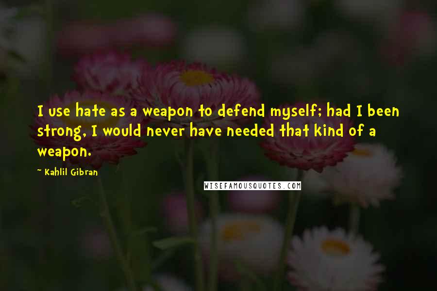 Kahlil Gibran Quotes: I use hate as a weapon to defend myself; had I been strong, I would never have needed that kind of a weapon.