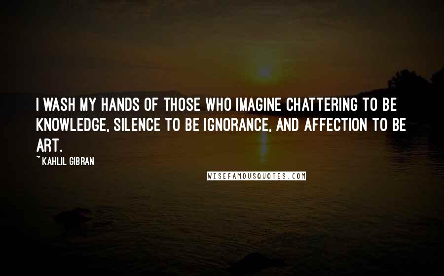Kahlil Gibran Quotes: I wash my hands of those who imagine chattering to be knowledge, silence to be ignorance, and affection to be art.