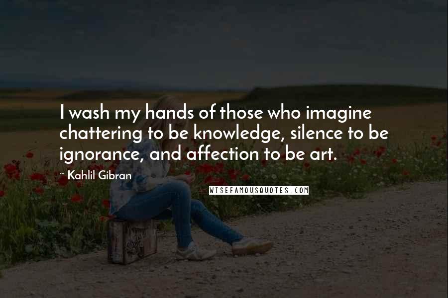 Kahlil Gibran Quotes: I wash my hands of those who imagine chattering to be knowledge, silence to be ignorance, and affection to be art.