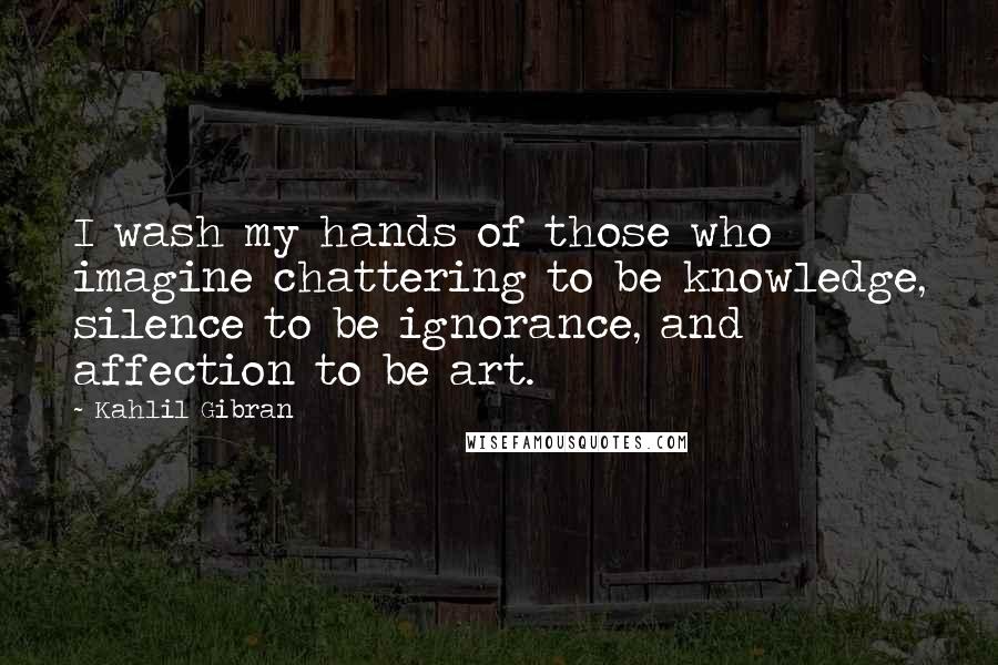 Kahlil Gibran Quotes: I wash my hands of those who imagine chattering to be knowledge, silence to be ignorance, and affection to be art.