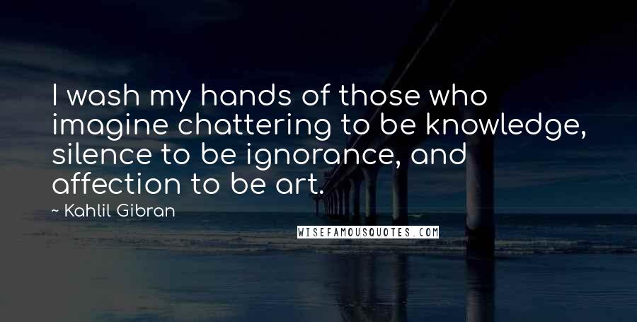 Kahlil Gibran Quotes: I wash my hands of those who imagine chattering to be knowledge, silence to be ignorance, and affection to be art.