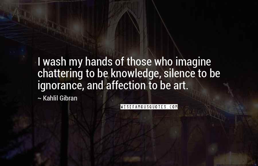 Kahlil Gibran Quotes: I wash my hands of those who imagine chattering to be knowledge, silence to be ignorance, and affection to be art.