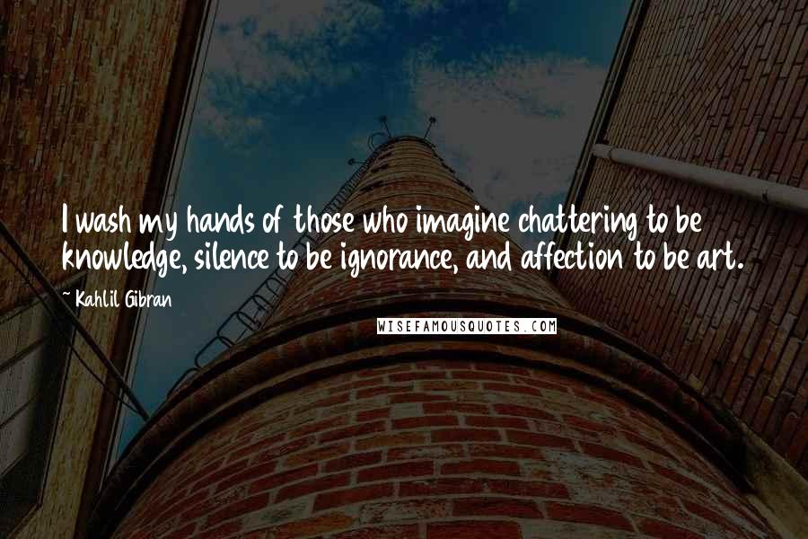 Kahlil Gibran Quotes: I wash my hands of those who imagine chattering to be knowledge, silence to be ignorance, and affection to be art.