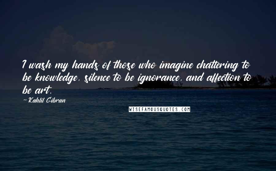 Kahlil Gibran Quotes: I wash my hands of those who imagine chattering to be knowledge, silence to be ignorance, and affection to be art.