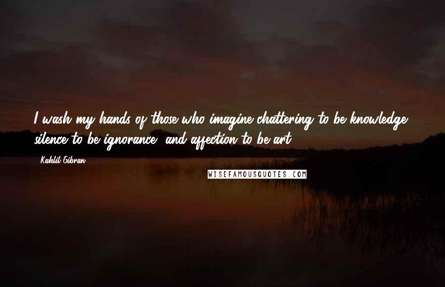 Kahlil Gibran Quotes: I wash my hands of those who imagine chattering to be knowledge, silence to be ignorance, and affection to be art.